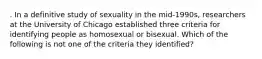 . In a definitive study of sexuality in the mid-1990s, researchers at the University of Chicago established three criteria for identifying people as homosexual or bisexual. Which of the following is not one of the criteria they identified?