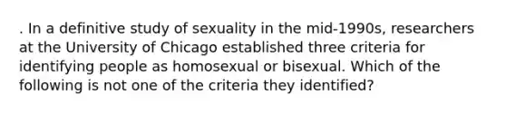 . In a definitive study of sexuality in the mid-1990s, researchers at the University of Chicago established three criteria for identifying people as homosexual or bisexual. Which of the following is not one of the criteria they identified?