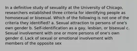 In a definitive study of sexuality at the University of Chicago, researchers established three criteria for identifying people as homosexual or bisexual. Which of the following is not one of the criteria they identified? a. Sexual attraction to persons of one's own gender b. Self-identification as a gay, lesbian, or bisexual c. Sexual involvement with one or more persons of one's own gender d. Lack of sexual or emotional involvement with members of the opposite sex