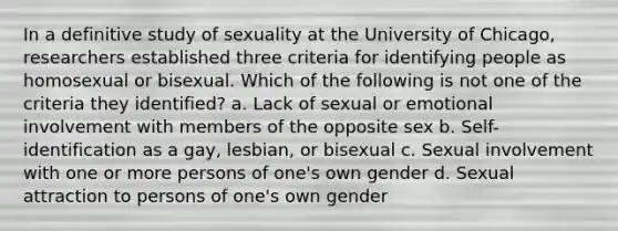 In a definitive study of sexuality at the University of Chicago, researchers established three criteria for identifying people as homosexual or bisexual. Which of the following is not one of the criteria they identified? a. Lack of sexual or emotional involvement with members of the opposite sex b. Self-identification as a gay, lesbian, or bisexual c. Sexual involvement with one or more persons of one's own gender d. Sexual attraction to persons of one's own gender