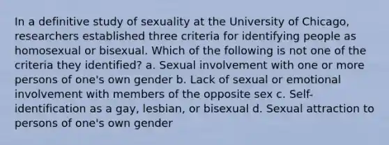 In a definitive study of sexuality at the University of Chicago, researchers established three criteria for identifying people as homosexual or bisexual. Which of the following is not one of the criteria they identified? a. Sexual involvement with one or more persons of one's own gender b. Lack of sexual or emotional involvement with members of the opposite sex c. Self-identification as a gay, lesbian, or bisexual d. Sexual attraction to persons of one's own gender