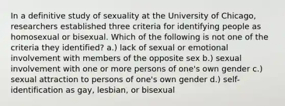 In a definitive study of sexuality at the University of Chicago, researchers established three criteria for identifying people as homosexual or bisexual. Which of the following is not one of the criteria they identified? a.) lack of sexual or emotional involvement with members of the opposite sex b.) sexual involvement with one or more persons of one's own gender c.) sexual attraction to persons of one's own gender d.) self-identification as gay, lesbian, or bisexual