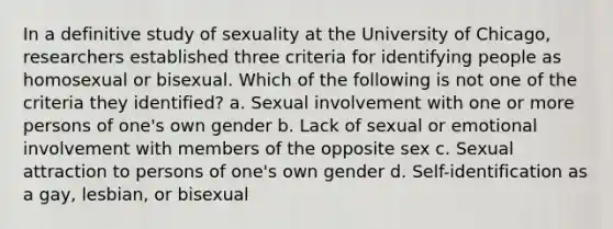 In a definitive study of sexuality at the University of Chicago, researchers established three criteria for identifying people as homosexual or bisexual. Which of the following is not one of the criteria they identified? a. Sexual involvement with one or more persons of one's own gender b. Lack of sexual or emotional involvement with members of the opposite sex c. Sexual attraction to persons of one's own gender d. Self-identification as a gay, lesbian, or bisexual