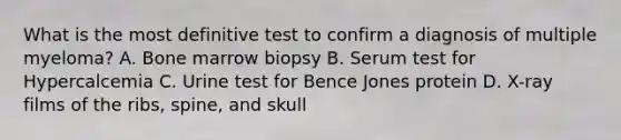 What is the most definitive test to confirm a diagnosis of multiple myeloma? A. Bone marrow biopsy B. Serum test for Hypercalcemia C. Urine test for Bence Jones protein D. X-ray films of the ribs, spine, and skull