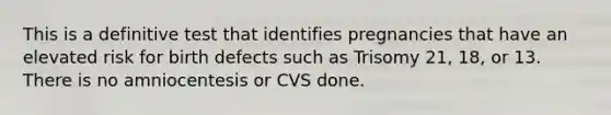 This is a definitive test that identifies pregnancies that have an elevated risk for birth defects such as Trisomy 21, 18, or 13. There is no amniocentesis or CVS done.