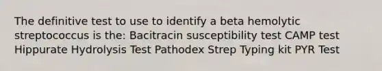 The definitive test to use to identify a beta hemolytic streptococcus is the: Bacitracin susceptibility test CAMP test Hippurate Hydrolysis Test Pathodex Strep Typing kit PYR Test