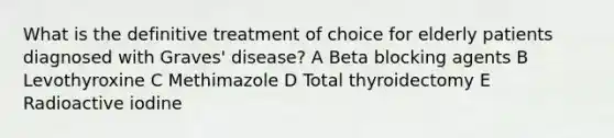 What is the definitive treatment of choice for elderly patients diagnosed with Graves' disease? A Beta blocking agents B Levothyroxine C Methimazole D Total thyroidectomy E Radioactive iodine