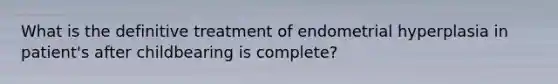 What is the definitive treatment of endometrial hyperplasia in patient's after childbearing is complete?