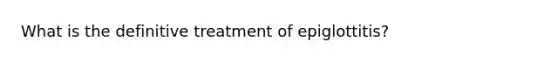 What is the definitive treatment of epiglottitis?