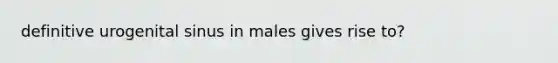 definitive urogenital sinus in males gives rise to?