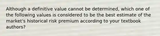 Although a definitive value cannot be determined, which one of the following values is considered to be the best estimate of the market's historical risk premium according to your textbook authors?