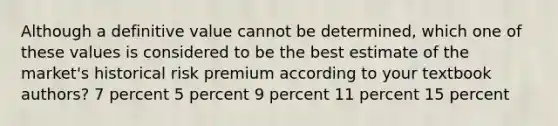 Although a definitive value cannot be determined, which one of these values is considered to be the best estimate of the market's historical risk premium according to your textbook authors? 7 percent 5 percent 9 percent 11 percent 15 percent