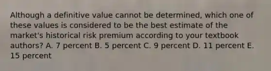 Although a definitive value cannot be determined, which one of these values is considered to be the best estimate of the market's historical risk premium according to your textbook authors? A. 7 percent B. 5 percent C. 9 percent D. 11 percent E. 15 percent