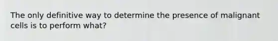 The only definitive way to determine the presence of malignant cells is to perform what?