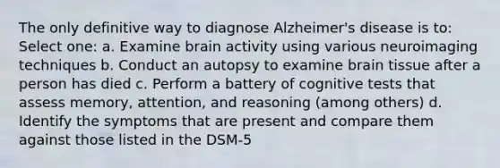 The only definitive way to diagnose Alzheimer's disease is to: Select one: a. Examine brain activity using various neuroimaging techniques b. Conduct an autopsy to examine brain tissue after a person has died c. Perform a battery of cognitive tests that assess memory, attention, and reasoning (among others) d. Identify the symptoms that are present and compare them against those listed in the DSM-5