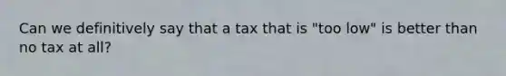 Can we definitively say that a tax that is "too low" is better than no tax at all?