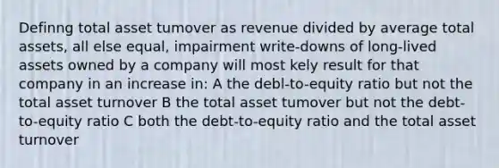 Definng total asset tumover as revenue divided by average total assets, all else equal, impairment write-downs of long-lived assets owned by a company will most kely result for that company in an increase in: A the debl-to-equity ratio but not the total asset turnover B the total asset tumover but not the debt-to-equity ratio C both the debt-to-equity ratio and the total asset turnover