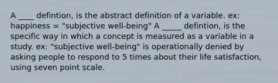 A ____ defintion, is the abstract definition of a variable. ex: happiness = "subjective well-being" A _____ defintion, is the specific way in which a concept is measured as a variable in a study. ex: "subjective well-being" is operationally denied by asking people to respond to 5 times about their life satisfaction, using seven point scale.