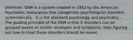 Defintion: DSM is a system created in 1952 by the American Psychiatric Association that categorizes psychological disorders systematically - It is the standard psychology and psychiatry - The guiding principle of the DSM is that if disorders can be grouped based on similar etiologies and symptoms, then figuring out how to treat those disorders should be easier.