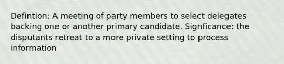 Defintion: A meeting of party members to select delegates backing one or another primary candidate. Signficance: the disputants retreat to a more private setting to process information