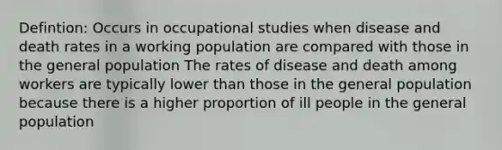 Defintion: Occurs in occupational studies when disease and death rates in a working population are compared with those in the general population The rates of disease and death among workers are typically lower than those in the general population because there is a higher proportion of ill people in the general population