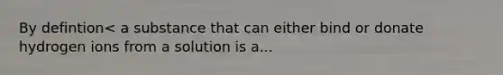 By defintion< a substance that can either bind or donate hydrogen ions from a solution is a...