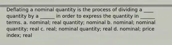 Deflating a nominal quantity is the process of dividing a ____ quantity by a ______ in order to express the quantity in ______ terms. a. nominal; real quantity; nominal b. nominal; nominal quantity; real c. real; nominal quantity; real d. nominal; price index; real