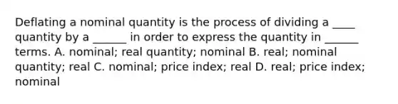 Deflating a nominal quantity is the process of dividing a ____ quantity by a ______ in order to express the quantity in ______ terms. A. nominal; real quantity; nominal B. real; nominal quantity; real C. nominal; price index; real D. real; price index; nominal