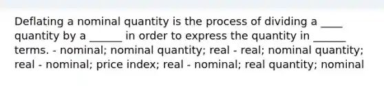 Deflating a nominal quantity is the process of dividing a ____ quantity by a ______ in order to express the quantity in ______ terms. - nominal; nominal quantity; real - real; nominal quantity; real - nominal; price index; real - nominal; real quantity; nominal