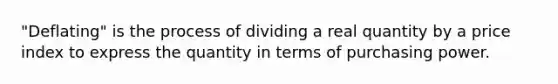 "Deflating" is the process of dividing a real quantity by a price index to express the quantity in terms of purchasing power.