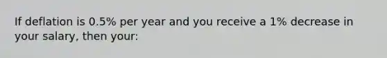 If deflation is 0.5% per year and you receive a 1% decrease in your salary, then your: