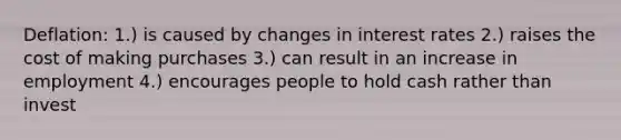 Deflation: 1.) is caused by changes in interest rates 2.) raises the cost of making purchases 3.) can result in an increase in employment 4.) encourages people to hold cash rather than invest