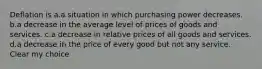 Deflation is a.a situation in which purchasing power decreases. b.a decrease in the average level of prices of goods and services. c.a decrease in relative prices of all goods and services. d.a decrease in the price of every good but not any service. Clear my choice