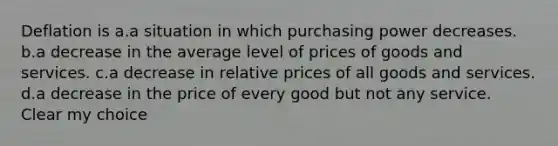 Deflation is a.a situation in which purchasing power decreases. b.a decrease in the average level of prices of goods and services. c.a decrease in relative prices of all goods and services. d.a decrease in the price of every good but not any service. Clear my choice