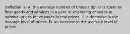 Deflation is: A. the average number of times a dollar is spent on final goods and services in a year. B. mistaking changes in nominal prices for changes in real prices. C. a decrease in the average level of prices. D. an increase in the average level of prices.