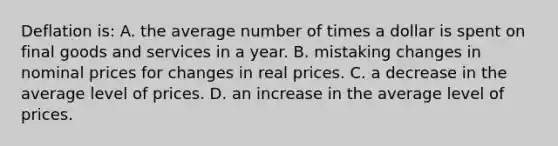 Deflation is: A. the average number of times a dollar is spent on final goods and services in a year. B. mistaking changes in nominal prices for changes in real prices. C. a decrease in the average level of prices. D. an increase in the average level of prices.