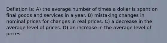 Deflation is: A) the average number of times a dollar is spent on final goods and services in a year. B) mistaking changes in nominal prices for changes in real prices. C) a decrease in the average level of prices. D) an increase in the average level of prices.