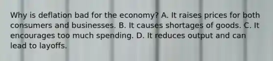 Why is deflation bad for the economy? A. It raises prices for both consumers and businesses. B. It causes shortages of goods. C. It encourages too much spending. D. It reduces output and can lead to layoffs.