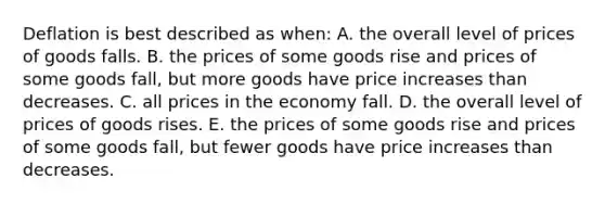 Deflation is best described as when: A. the overall level of prices of goods falls. B. the prices of some goods rise and prices of some goods fall, but more goods have price increases than decreases. C. all prices in the economy fall. D. the overall level of prices of goods rises. E. the prices of some goods rise and prices of some goods fall, but fewer goods have price increases than decreases.