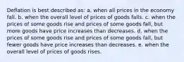 Deflation is best described as: a. when all prices in the economy fall. b. when the overall level of prices of goods falls. c. when the prices of some goods rise and prices of some goods fall, but more goods have price increases than decreases. d. when the prices of some goods rise and prices of some goods fall, but fewer goods have price increases than decreases. e. when the overall level of prices of goods rises.