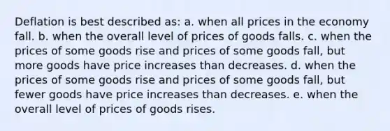 Deflation is best described as: a. when all prices in the economy fall. b. when the overall level of prices of goods falls. c. when the prices of some goods rise and prices of some goods fall, but more goods have price increases than decreases. d. when the prices of some goods rise and prices of some goods fall, but fewer goods have price increases than decreases. e. when the overall level of prices of goods rises.