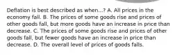 Deflation is best described as when...? A. All prices in the economy fall. B. The prices of some goods rise and prices of other goods fall, but more goods have an increase in price than decrease. C. The prices of some goods rise and prices of other goods fall, but fewer goods have an increase in price than decrease. D. The overall level of prices of goods falls.