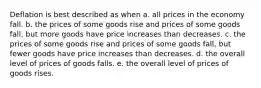 Deflation is best described as when a. all prices in the economy fall. b. the prices of some goods rise and prices of some goods fall, but more goods have price increases than decreases. c. the prices of some goods rise and prices of some goods fall, but fewer goods have price increases than decreases. d. the overall level of prices of goods falls. e. the overall level of prices of goods rises.