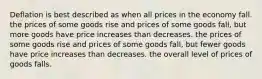 Deflation is best described as when all prices in the economy fall. the prices of some goods rise and prices of some goods fall, but more goods have price increases than decreases. the prices of some goods rise and prices of some goods fall, but fewer goods have price increases than decreases. the overall level of prices of goods falls.