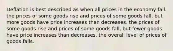 Deflation is best described as when all prices in the economy fall. the prices of some goods rise and prices of some goods fall, but more goods have price increases than decreases. the prices of some goods rise and prices of some goods fall, but fewer goods have price increases than decreases. the overall level of prices of goods falls.