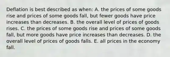 Deflation is best described as when: A. the prices of some goods rise and prices of some goods fall, but fewer goods have price increases than decreases. B. the overall level of prices of goods rises. C. the prices of some goods rise and prices of some goods fall, but more goods have price increases than decreases. D. the overall level of prices of goods falls. E. all prices in the economy fall.