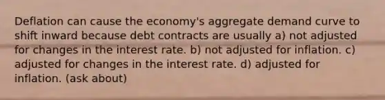 Deflation can cause the economy's aggregate demand curve to shift inward because debt contracts are usually a) not adjusted for changes in the interest rate. b) not adjusted for inflation. c) adjusted for changes in the interest rate. d) adjusted for inflation. (ask about)