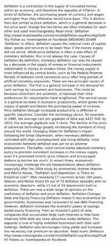 Deflation is a contraction in the supply of circulated money within an economy, and therefore the opposite of inflation. In times of deflation, the purchasing power of currency and wages are higher than they otherwise would have been. This is distinct from but similar to price deflation, which is a general decrease in the price level, though the two terms are often mistaken for each other and used interchangeably. Read more: Deflation http://www.investopedia.com/terms/d/deflation.asp#ixzz4gzDzWYky Follow us: Investopedia on Facebook BREAKING DOWN 'Deflation' In effect, deflation causes the nominal costs of capital, labor, goods and services to be lower than if the money supply did not shrink. While price deflation is often a side effect of monetary deflation, this is not always the case. Causes of Deflation By definition, monetary deflation can only be caused by a decrease in the supply of money or financial instruments redeemable in money. In modern times, the money supply is most influenced by central banks, such as the Federal Reserve. Periods of deflation most commonly occur after long periods of artificial monetary expansion. There are two principle causes of price deflation. The first is a general increase in the demand for cash savings by consumers and businesses. This could be because consumers are uncertain, or because their time preferences for consumption have lengthened. The second cause is a general increase in economic productivity, which grows the supply of goods and boosts the purchasing power of incomes. Price deflation through increased productivity is different in specific industries. Consider the technology sector, for example. In 1980, the average cost per gigabyte of data was 437,500; by 2010, the average gigabyte cost 3 cents. The decline of the price of advanced technology greatly increasing the standard of living around the world. Changing Views On Deflation's Impact Following the Great Depression, when monetary deflation coincided with high unemployment and rising defaults, most economists believed deflation was per se an adverse phenomenon. Thereafter, most central banks adjusted monetary policy to promote consistent increases in the money supply, even if it promoted chronic price inflation and encouraged debtors to borrow too much. In recent times, economists increasingly challenge the old interpretations about deflation, especially after the 2004 study by economists Andrew Atkeson and Patrick Kehoe, "Deflation and Depression: Is There an Empirical Link?" After reviewing 17 countries across 180 years, Atkeson and Kehoe found 65 out of 73 deflation episodes with no economic downturn, while 21 out of 29 depressions had no deflation. There are now a wide range of opinions on the usefulness of deflation and price deflation. Deflation Changes Debt and Equity Financing Deflation makes it less economical for governments, businesses and consumers to use debt financing. However, deflation increases the economic power of savings-based equity financing. From an investor's point of view, companies that accumulate large cash reserves or that have relatively little debt are more attractive under deflation. The opposite is true of highly indebted businesses with little cash holdings. Deflation also encourages rising yields and increases the necessary risk premium on securities. Read more: Deflation http://www.investopedia.com/terms/d/deflation.asp#ixzz4gzF0u8R7 Follow us: Investopedia on Facebook