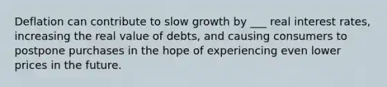 Deflation can contribute to slow growth by ___ real interest rates, increasing the real value of debts, and causing consumers to postpone purchases in the hope of experiencing even lower prices in the future.