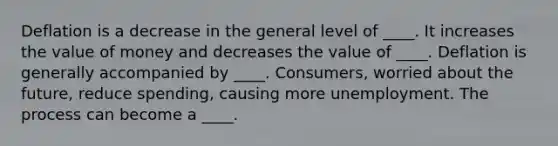 Deflation is a decrease in the general level of ____. It increases the value of money and decreases the value of ____. Deflation is generally accompanied by ____. Consumers, worried about the future, reduce spending, causing more unemployment. The process can become a ____.